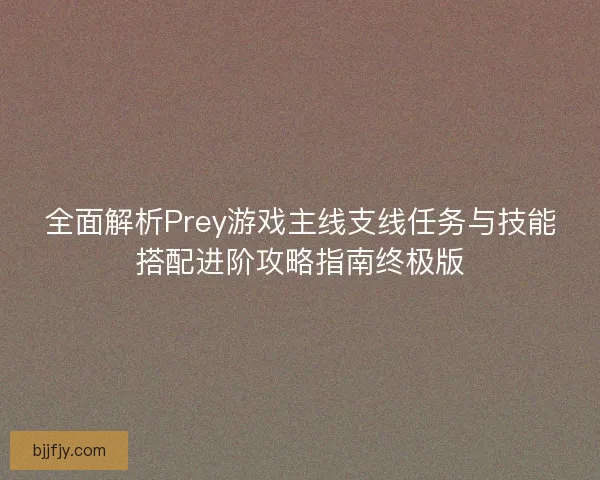 全面解析Prey游戏主线支线任务与技能搭配进阶攻略指南终极版