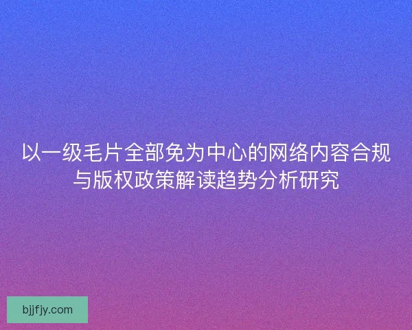 以一级毛片全部免为中心的网络内容合规与版权政策解读趋势分析研究